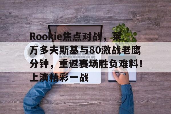 关于Rookie焦点对战，莱万多夫斯基与80激战老鹰分钟，重返赛场胜负难料！上演精彩一战的信息